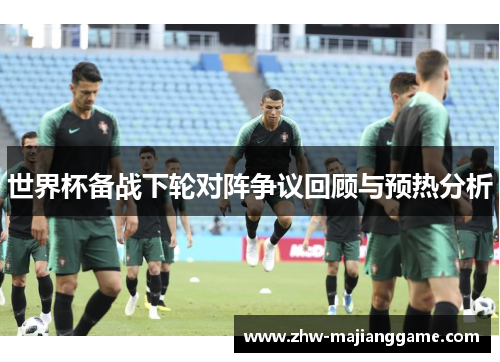世界杯备战下轮对阵争议回顾与预热分析