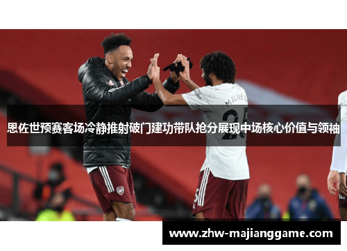 恩佐世预赛客场冷静推射破门建功带队抢分展现中场核心价值与领袖