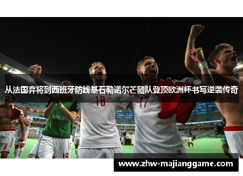 从法国弃将到西班牙防线基石勒诺尔芒随队登顶欧洲杯书写逆袭传奇